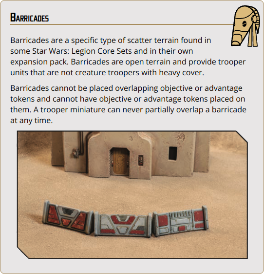 Barricades are a specific type of scatter terrain found in some Star Wars: Legion Core Sets and in their own expansion pack. Barricades are open terrain and provide trooper units that are not creature troopers with heavy cover.