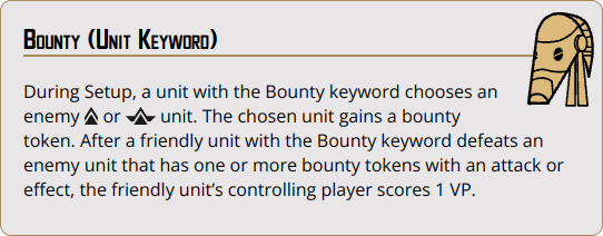 During Setup, a unit with the Bounty keyword chooses an enemy {rank_operative} or {rank_commander} unit. The chosen unit gains a bounty token. After a friendly unit with the Bounty keyword defeats an enemy unit that has one or more bounty tokens with an attack or effect, the friendly unit’s controlling player scores 1 VP.