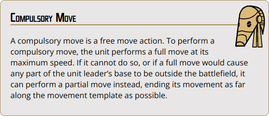 A compulsory move is a free move action. To perform a compulsory move, the unit performs a full move at its maximum speed. If it cannot do so, or if a full move would cause any part of the unit leader’s base to be outside the battlefield, it can perform a partial move instead, ending its movement as far along the movement template as possible.