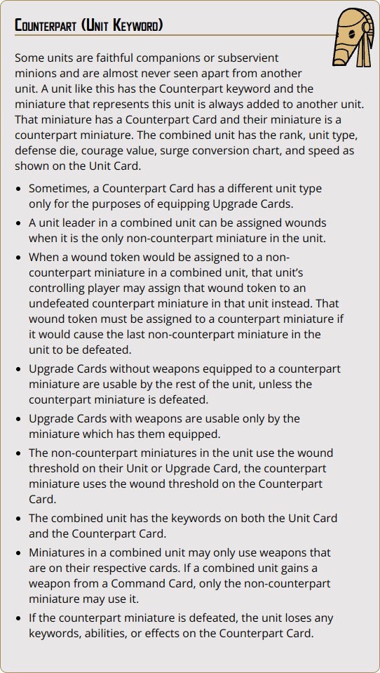 Some units are faithful companions or subservient minions and are almost never seen apart from another unit. A unit like this has the Counterpart keyword and the miniature that represents this unit is always added to another unit. That miniature has a Counterpart Card and their miniature is a counterpart miniature. The combined unit has the rank, unit type, defense die, courage value, surge conversion chart, and speed as shown on the Unit Card.