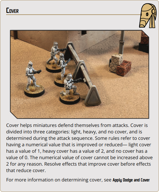 Cover helps miniatures defend themselves from attacks. Cover is divided into three categories: light, heavy, and no cover, and is determined during the attack sequence. Some rules refer to cover having a numerical value that is improved or reduced— light cover has a value of 1, heavy cover has a value of 2, and no cover has a value of 0. The numerical value of cover cannot be increased above 2 for any reason. Resolve effects that improve cover before effects that reduce cover.