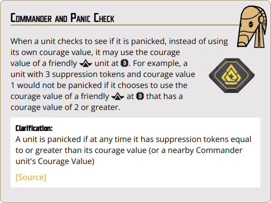 When a unit checks to see if it is panicked, instead of using its own courage value, it may use the courage value of a friendly {rank_commander} unit at {range_3}. For example, a unit with 3 suppression tokens and courage value 1 would not be panicked if it chooses to use the courage value of a friendly {rank_commander} at {range_3} that has a courage value of 2 or greater.